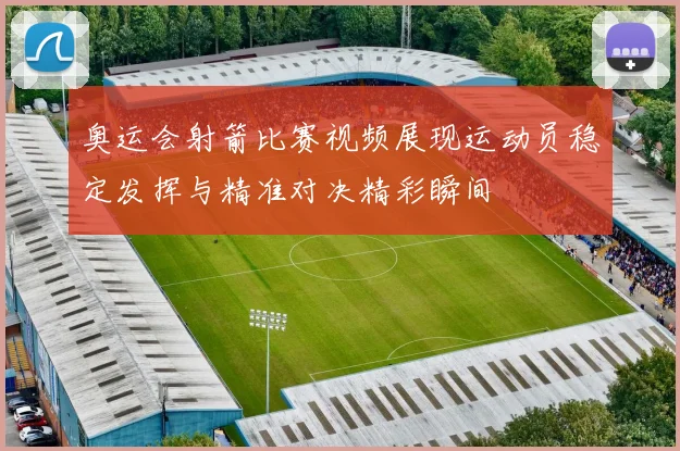 奥运会射箭比赛视频展现运动员稳定发挥与精准对决精彩瞬间