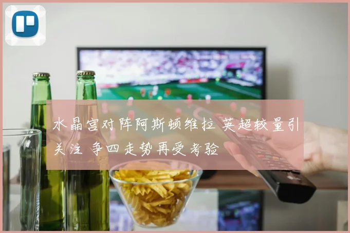 水晶宫对阵阿斯顿维拉 英超较量引关注 争四走势再受考验