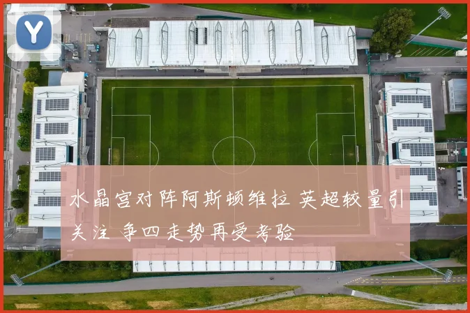 水晶宫对阵阿斯顿维拉 英超较量引关注 争四走势再受考验
