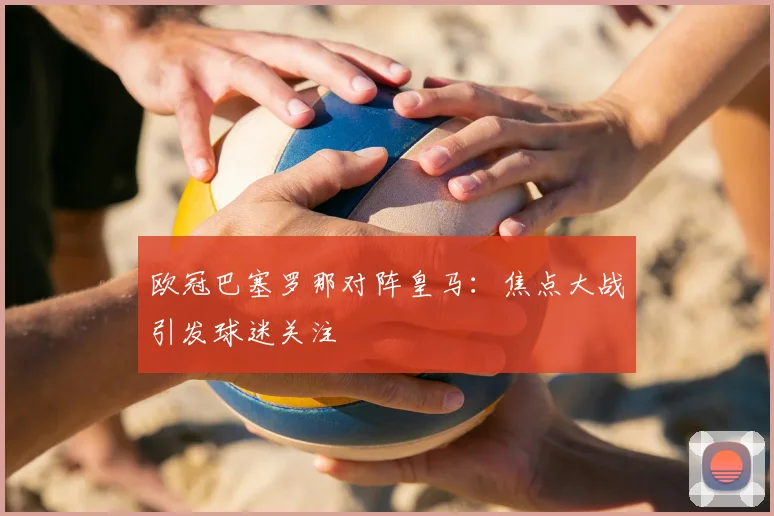 欧冠巴塞罗那对阵皇马:焦点大战引发球迷关注
