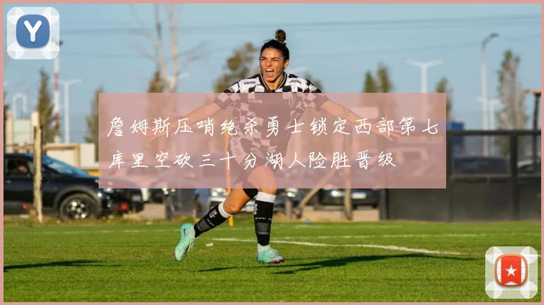 詹姆斯压哨绝杀勇士锁定西部第七库里空砍三十分湖人险胜晋级