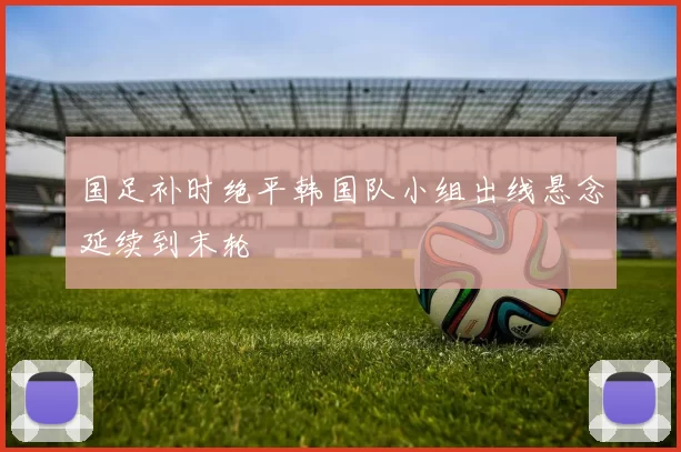 国足补时绝平韩国队小组出线悬念延续到末轮