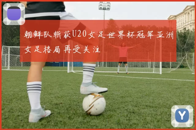 朝鲜队斩获U20女足世界杯冠军亚洲女足格局再受关注