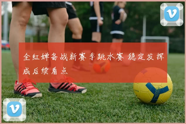 全红婵备战新赛季跳水赛 稳定发挥成后续看点