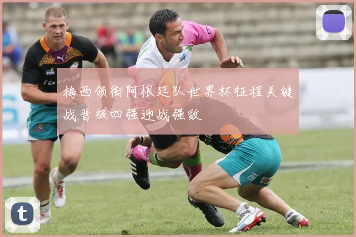梅西领衔阿根廷队世界杯征程关键战晋级四强迎战强敌