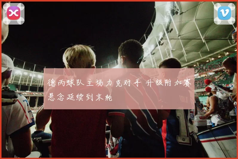 德丙球队主场力克对手 升级附加赛悬念延续到末轮