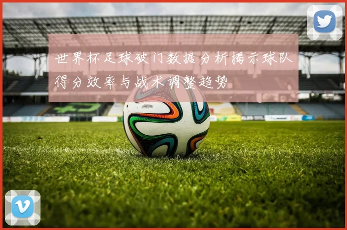 世界杯足球破门数据分析揭示球队得分效率与战术调整趋势