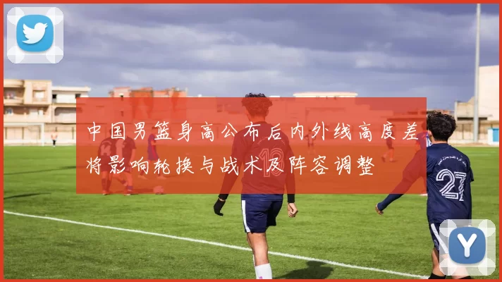 中国男篮身高公布后内外线高度差将影响轮换与战术及阵容调整