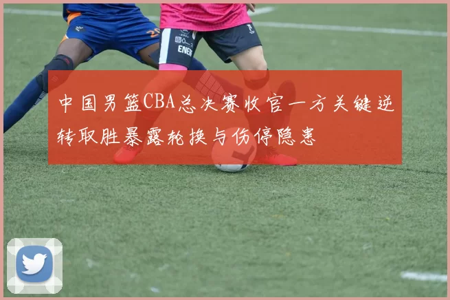 中国男篮CBA总决赛收官一方关键逆转取胜暴露轮换与伤停隐患