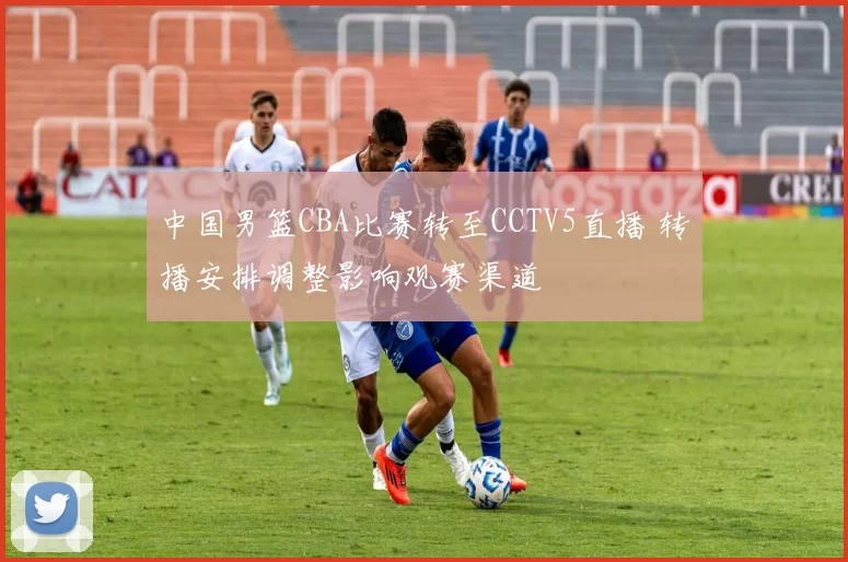 中国男篮CBA比赛转至CCTV5直播 转播安排调整影响观赛渠道