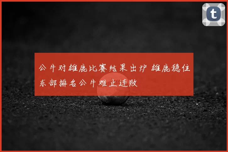 公牛对雄鹿比赛结果出炉 雄鹿稳住东部排名公牛难止连败