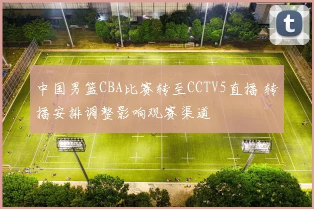 中国男篮CBA比赛转至CCTV5直播 转播安排调整影响观赛渠道