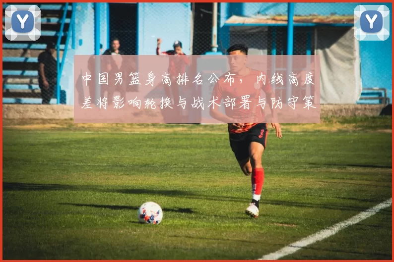 中国男篮身高排名公布，内线高度差将影响轮换与战术部署与防守策略
