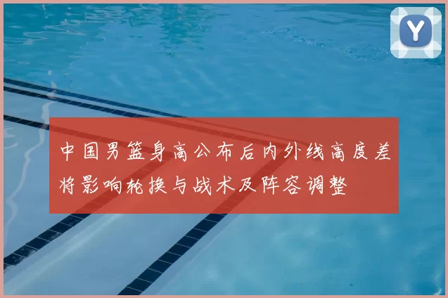 中国男篮身高公布后内外线高度差将影响轮换与战术及阵容调整