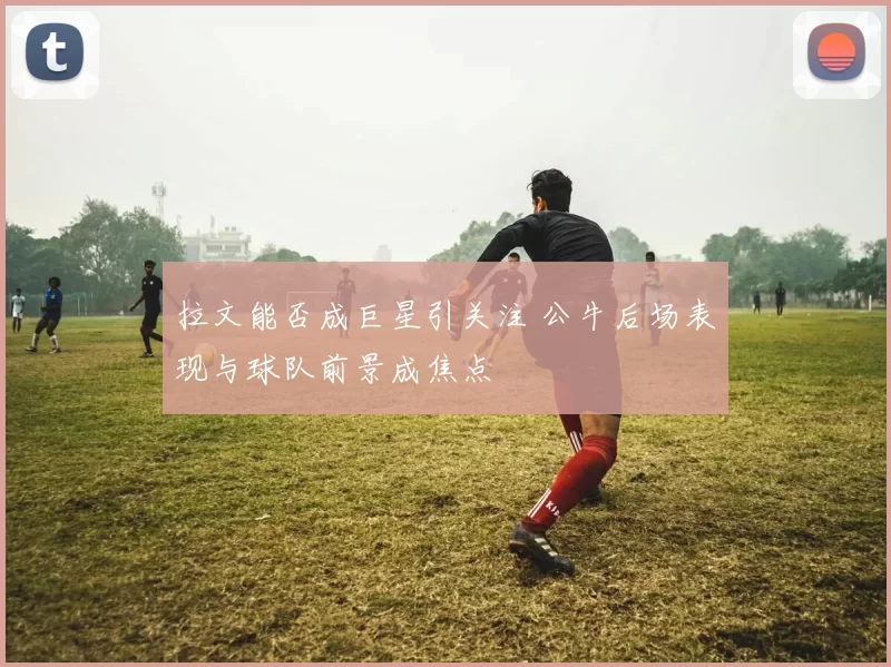 拉文能否成巨星引关注 公牛后场表现与球队前景成焦点