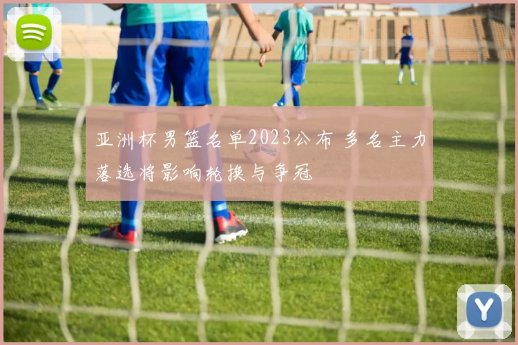 亚洲杯男篮名单2023公布 多名主力落选将影响轮换与争冠