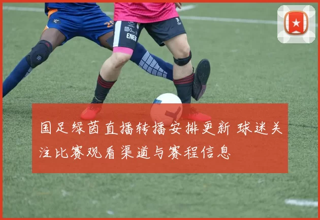 国足绿茵直播转播安排更新 球迷关注比赛观看渠道与赛程信息