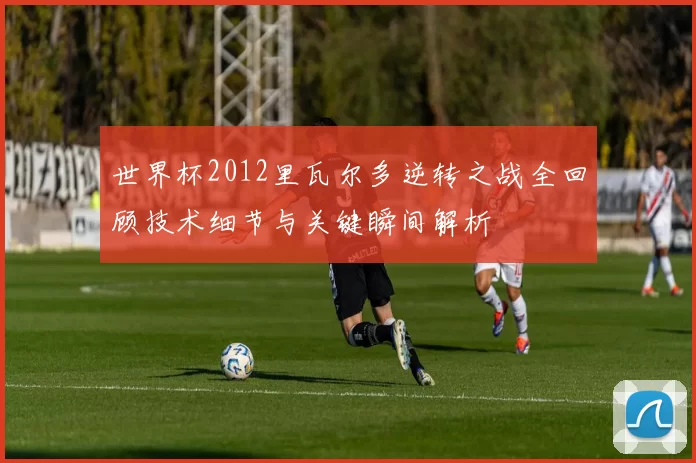 世界杯2012里瓦尔多逆转之战全回顾技术细节与关键瞬间解析