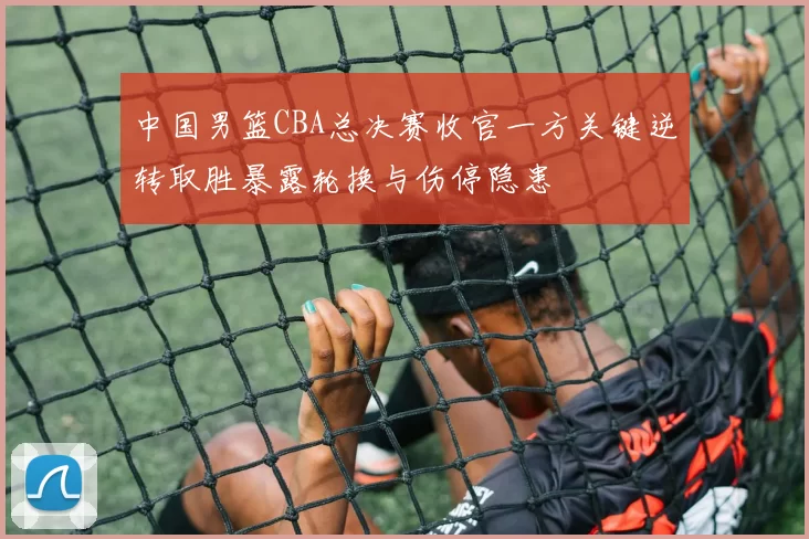 中国男篮CBA总决赛收官一方关键逆转取胜暴露轮换与伤停隐患