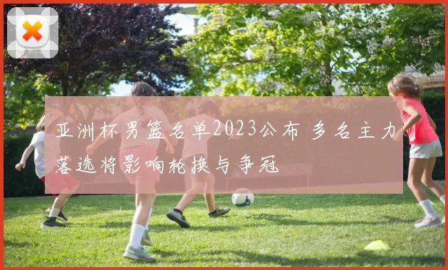 亚洲杯男篮名单2023公布 多名主力落选将影响轮换与争冠