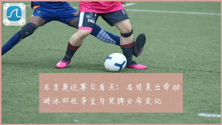 东京奥运赛日看点：名将复出牵动游泳田径争金与奖牌分布变化