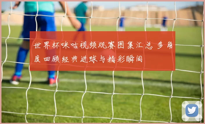世界杯咪咕视频观赛图集汇总 多角度回顾经典进球与精彩瞬间