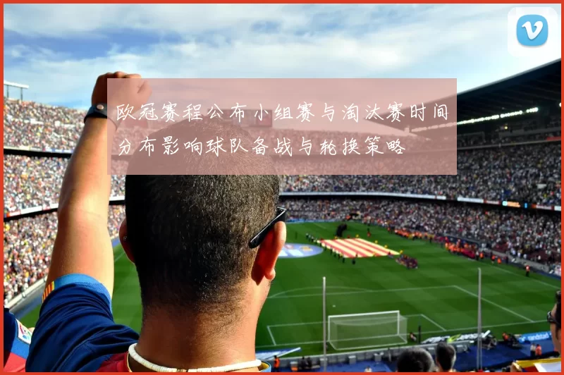 欧冠赛程公布小组赛与淘汰赛时间分布影响球队备战与轮换策略