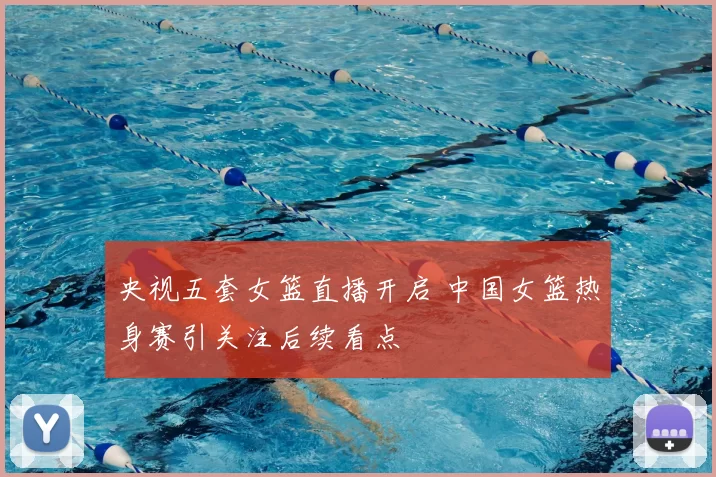 央视五套女篮直播开启 中国女篮热身赛引关注后续看点