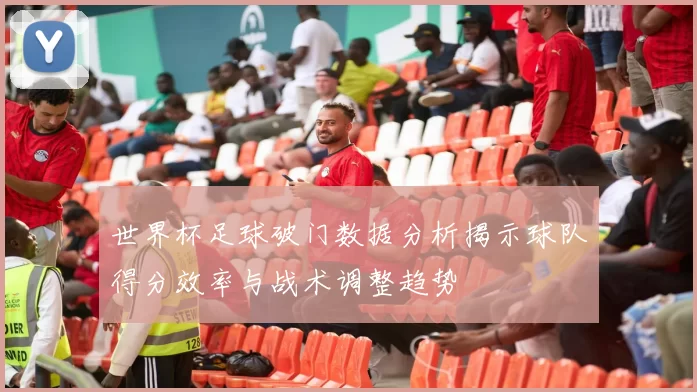 世界杯足球破门数据分析揭示球队得分效率与战术调整趋势
