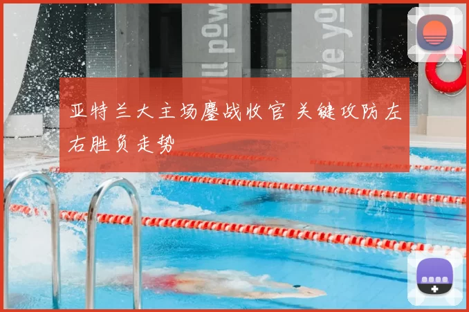 亚特兰大主场鏖战收官 关键攻防左右胜负走势