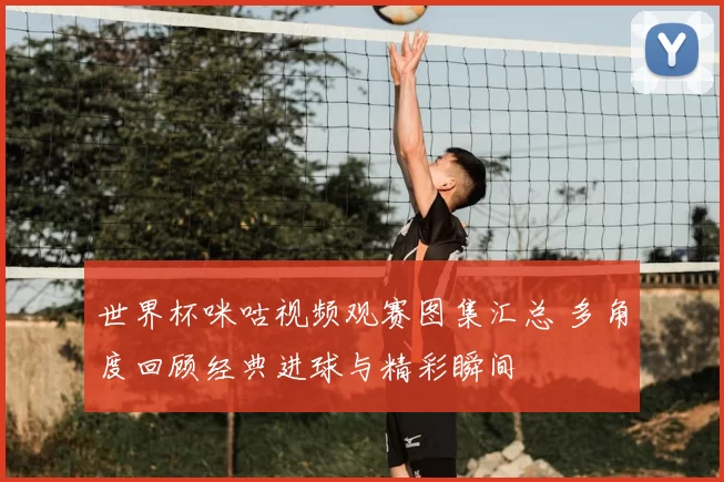 世界杯咪咕视频观赛图集汇总 多角度回顾经典进球与精彩瞬间