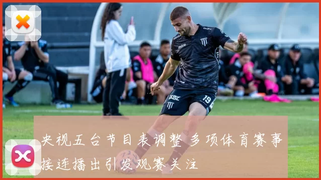 央视五台节目表调整 多项体育赛事接连播出引发观赛关注